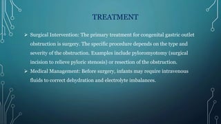 TREATMENT
 Surgical Intervention: The primary treatment for congenital gastric outlet
obstruction is surgery. The specific procedure depends on the type and
severity of the obstruction. Examples include pyloromyotomy (surgical
incision to relieve pyloric stenosis) or resection of the obstruction.
 Medical Management: Before surgery, infants may require intravenous
fluids to correct dehydration and electrolyte imbalances.
 
