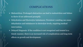 COMPLICATIONS
 Malnutrition: Prolonged obstruction can lead to malnutrition and failure
to thrive if not addressed promptly.
 Dehydration and Electrolyte Imbalances: Persistent vomiting can cause
dehydration and imbalances in electrolyte levels, requiring medical
intervention.
 Delayed Diagnosis: If the condition is not recognized and treated in a
timely manner, there is an increased risk of complications and long-term
effects on growth and development.
 
