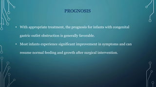 PROGNOSIS
• With appropriate treatment, the prognosis for infants with congenital
gastric outlet obstruction is generally favorable.
• Most infants experience significant improvement in symptoms and can
resume normal feeding and growth after surgical intervention.
 
