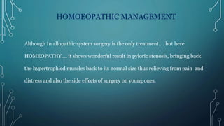 HOMOEOPATHIC MANAGEMENT
Although In allopathic system surgery is the only treatment.... but here
HOMEOPATHY.... it shows wonderful result in pyloric stenosis, bringing back
the hypertrophied muscles back to its normal size thus relieving from pain and
distress and also the side effects of surgery on young ones.
 