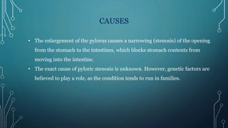 CAUSES
• The enlargement of the pylorus causes a narrowing (stenosis) of the opening
from the stomach to the intestines, which blocks stomach contents from
moving into the intestine.
• The exact cause of pyloric stenosis is unknown. However, genetic factors are
believed to play a role, as the condition tends to run in families.
 