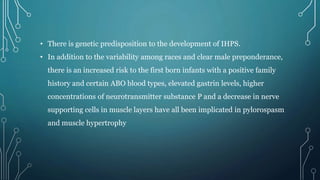 • There is genetic predisposition to the development of IHPS.
• In addition to the variability among races and clear male preponderance,
there is an increased risk to the first born infants with a positive family
history and certain ABO blood types, elevated gastrin levels, higher
concentrations of neurotransmitter substance P and a decrease in nerve
supporting cells in muscle layers have all been implicated in pylorospasm
and muscle hypertrophy
 