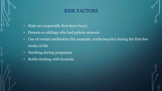 RISK FACTORS
• Male sex (especially first-born boys)
• Parents or siblings who had pyloric stenosis
• Use of certain antibiotics (for example, erythromycin) during the first few
weeks of life
• Smoking during pregnancy
• Bottle-feeding with formula
 
