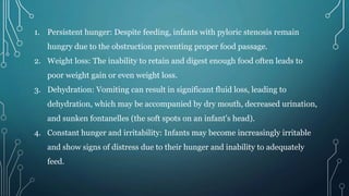 1. Persistent hunger: Despite feeding, infants with pyloric stenosis remain
hungry due to the obstruction preventing proper food passage.
2. Weight loss: The inability to retain and digest enough food often leads to
poor weight gain or even weight loss.
3. Dehydration: Vomiting can result in significant fluid loss, leading to
dehydration, which may be accompanied by dry mouth, decreased urination,
and sunken fontanelles (the soft spots on an infant's head).
4. Constant hunger and irritability: Infants may become increasingly irritable
and show signs of distress due to their hunger and inability to adequately
feed.
 