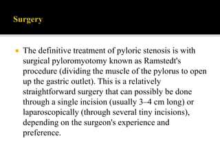 The definitive treatment of pyloric stenosis is with
surgical pyloromyotomy known as Ramstedt's
procedure (dividing the muscle of the pylorus to open
up the gastric outlet). This is a relatively
straightforward surgery that can possibly be done
through a single incision (usually 3–4 cm long) or
laparoscopically (through several tiny incisions),
depending on the surgeon's experience and
preference.
 