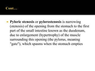  Pyloric stenosis or pylorostenosis is narrowing
(stenosis) of the opening from the stomach to the first
part of the small intestine known as the duodenum,
due to enlargement (hypertrophy) of the muscle
surrounding this opening (the pylorus, meaning
"gate"), which spasms when the stomach empties
 