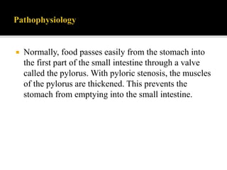  Normally, food passes easily from the stomach into
the first part of the small intestine through a valve
called the pylorus. With pyloric stenosis, the muscles
of the pylorus are thickened. This prevents the
stomach from emptying into the small intestine.
 