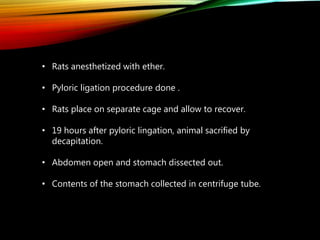 • Rats anesthetized with ether.
• Pyloric ligation procedure done .
• Rats place on separate cage and allow to recover.
• 19 hours after pyloric lingation, animal sacrified by
decapitation.
• Abdomen open and stomach dissected out.
• Contents of the stomach collected in centrifuge tube.
 