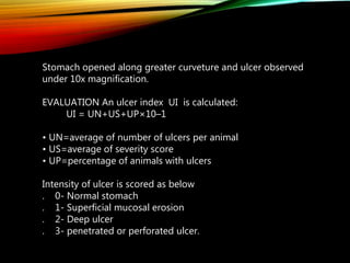 Stomach opened along greater curveture and ulcer observed
under 10x magnification.
EVALUATION An ulcer index UI is calculated:
UI = UN+US+UP×10–1
• UN=average of number of ulcers per animal
• US=average of severity score
• UP=percentage of animals with ulcers
Intensity of ulcer is scored as below
. 0- Normal stomach
. 1- Superficial mucosal erosion
. 2- Deep ulcer
. 3- penetrated or perforated ulcer.
 