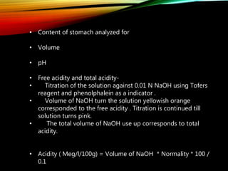 • Content of stomach analyzed for
• Volume
• pH
• Free acidity and total acidity-
• Titration of the solution against 0.01 N NaOH using Tofers
reagent and phenolphalein as a indicator .
• Volume of NaOH turn the solution yellowish orange
corresponded to the free acidity . Titration is continued till
solution turns pink.
• The total volume of NaOH use up corresponds to total
acidity.
• Acidity ( Meg/l/100g) = Volume of NaOH * Normality * 100 /
0.1
 