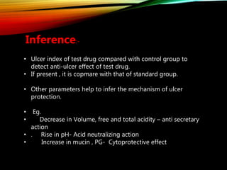 Inference:-
• Ulcer index of test drug compared with control group to
detect anti-ulcer effect of test drug.
• If present , it is copmare with that of standard group.
• Other parameters help to infer the mechanism of ulcer
protection.
• Eg.
• Decrease in Volume, free and total acidity – anti secretary
action
• . Rise in pH- Acid neutralizing action
• Increase in mucin , PG- Cytoprotective effect
 