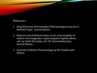 References:-
1. Drug Discovery and evaluation Pharmacological assy by H.
Gerhard Vogel , second edition.
2. Research artical Determination of ant ulcer property of
sodium chromoglycate in pylorusligation ligated albino
rats, by Vivek Shrivastav, A.H. M. Viswanathaswamy,
Govind Mohan.
3. Essential of Medica Pharmacology by KD Tripathi sixth
edition.
 