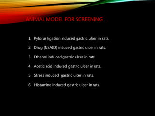 ANIMAL MODEL FOR SCREENING
1. Pylorus ligation induced gastric ulcer in rats.
2. Drug (NSAID) induced gastric ulcer in rats.
3. Ethanol induced gastric ulcer in rats.
4. Acetic acid induced gastric ulcer in rats.
5. Stress induced gastric ulcer in rats.
6. Histamine induced gastric ulcer in rats.
 