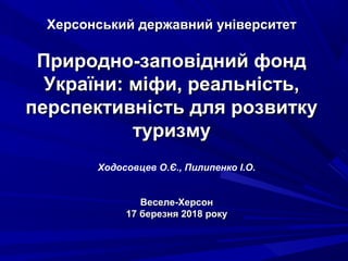 Херсонський державний університетХерсонський державний університет
Природно-заповідний фондПриродно-заповідний фонд
України: міфи, реальність,України: міфи, реальність,
перспективність для розвиткуперспективність для розвитку
туризмутуризму
Ходосовцев О.Є., Пилипенко І.О.
Веселе-ХерсонВеселе-Херсон
17 березня 2018 року17 березня 2018 року
 