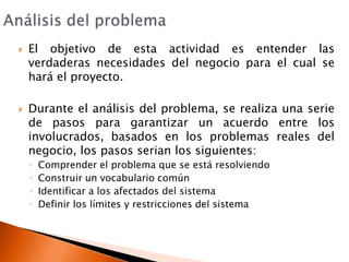 Análisis del problemaEl objetivo de esta actividad es entender las verdaderas necesidades del negocio para el cual se hará el proyecto.Durante el análisis del problema, se realiza una serie de pasos para garantizar un acuerdo entre los involucrados, basados en los problemas reales del negocio, los pasos serian los siguientes:Comprender el problema que se está resolviendoConstruir un vocabulario comúnIdentificar a los afectados del sistemaDefinir los límites y restricciones del sistema