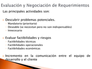 Evaluación y Negociación de RequerimientosLas principales actividades son:Descubrir problemas potenciales.Mandatorio (prioritario)Deseable (se necesitan pero no son indispensables)InnecesarioEvaluar factibilidades y riesgosFactibilidades técnicasFactibilidades operacionalesFactibilidades económicasIncremento en la comunicación entre el equipo de desarrollo y el cliente
