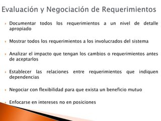 Evaluación y Negociación de RequerimientosDocumentar todos los requerimientos a un nivel de detalle apropiadoMostrar todos los requerimientos a los involucrados del sistemaAnalizar el impacto que tengan los cambios o requerimientos antes de aceptarlosEstablecer las relaciones entre requerimientos que indiquen dependenciasNegociar con flexibilidad para que exista un beneficio mutuoEnfocarse en intereses no en posiciones