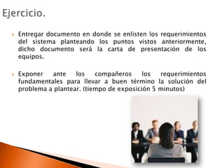 Ejercicio.Entregar documento en donde se enlisten los requerimientos del sistema planteando los puntos vistos anteriormente, dicho documento será la carta de presentación de los equipos.Exponer ante los compañeros los requerimientos fundamentales para llevar a buen término la solución del problema a plantear. (tiempo de exposición 5 minutos)