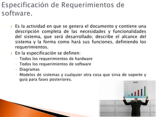 Especificación de Requerimientos de software.Es la actividad en que se genera el documento y contiene una descripción completa de las necesidades y funcionalidades del sistema, que será desarrollado; describe el alcance del sistema y la forma como hará sus funciones, definiendo los requerimientos.En la especificación se definen: Todos los requerimientos de hardwareTodos los requerimientos de softwareDiagramasModelos de sistemas y cualquier otra cosa que sirva de soporte y guía para fases posteriores.