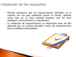 Validación de los requisitosPermite demostrar que los requerimientos definidos en el sistema son los que realmente quiere el cliente, además revisa que no se haya omitido ninguno, que no sean ambiguos, inconsistentes o redundantes.La validación de requerimientos es importante pues de ella depende que no existan elevados costos de mantenimiento para el software desarrollado