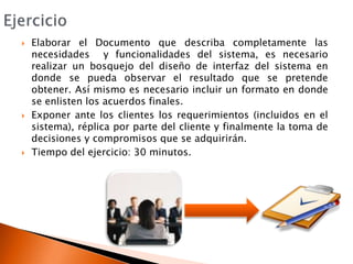 EjercicioElaborar el Documento que describa completamente las necesidades  y funcionalidades del sistema, es necesario realizar un bosquejo del diseño de interfaz del sistema en donde se pueda observar el resultado que se pretende obtener. Así mismo es necesario incluir un formato en donde se enlisten los acuerdos finales.Exponer ante los clientes los requerimientos (incluidos en el sistema), réplica por parte del cliente y finalmente la toma de decisiones y compromisos que se adquirirán.Tiempo del ejercicio: 30 minutos.