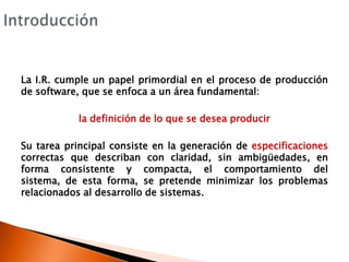 IntroducciónLa I.R. cumple un papel primordial en el proceso de producción de software, que se enfoca a un área fundamental:la definición de lo que se desea producirSu tarea principal consiste en la generación de especificaciones correctas que describan con claridad, sin ambigüedades, en forma consistente y compacta, el comportamiento del sistema, de esta forma, se pretende minimizar los problemas relacionados al desarrollo de sistemas.