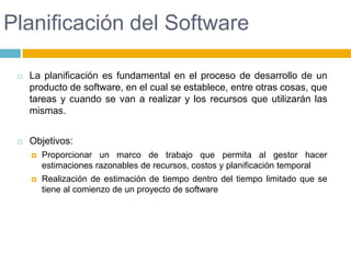 Planificación del SoftwareLa planificación es fundamental en el proceso de desarrollo de un producto de software, en el cual se establece, entre otras cosas, que tareas y cuando se van a realizar y los recursos que utilizarán las mismas.Objetivos:Proporcionar un marco de trabajo que permita al gestor hacer estimaciones razonables de recursos, costos y planificación temporalRealización de estimación de tiempo dentro del tiempo limitado que se tiene al comienzo de un proyecto de software
