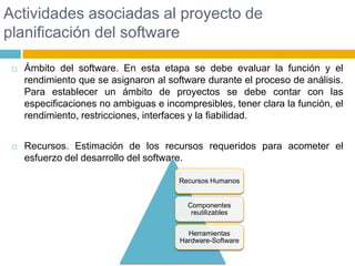 Actividades asociadas al proyecto de planificación del softwareÁmbito del software. En esta etapa se debe evaluar la función y el rendimiento que se asignaron al software durante el proceso de análisis. Para establecer un ámbito de proyectos se debe contar con las especificaciones no ambiguas e incompresibles, tener clara la función, el rendimiento, restricciones, interfaces y la fiabilidad.Recursos. Estimación de los recursos requeridos para acometer el esfuerzo del desarrollo del software.