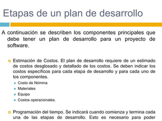 Etapas de un plan de desarrolloA continuación se describen los componentes principales que debe tener un plan de desarrollo para un proyecto de software.Estimación de Costos. El plan de desarrollo requiere de un estimado de costos desglosado y detallado de los costos. Se deben indicar los costos específicos para cada etapa de desarrollo y para cada uno de los componentes.Costo de NóminaMaterialesEquipoCostos operacionales.Programación del tiempo. Se indicará cuando comienza y termina cada una de las etapas de desarrollo. Esto es necesario para poder determinar  en todo momento si el proyecto se encuentra adelantado, atrasado o en tiempo.