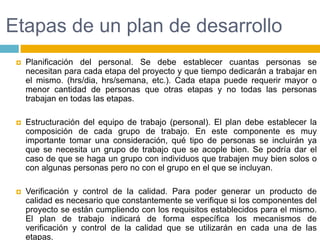 Etapas de un plan de desarrolloPlanificación del personal. Se debe establecer cuantas personas se necesitan para cada etapa del proyecto y que tiempo dedicarán a trabajar en el mismo. (hrs/dia, hrs/semana, etc.). Cada etapa puede requerir mayor o menor cantidad de personas que otras etapas y no todas las personas trabajan en todas las etapas.Estructuración del equipo de trabajo (personal). El plan debe establecer la composición de cada grupo de trabajo. En este componente es muy importante tomar una consideración, qué tipo de personas se incluirán ya que se necesita un grupo de trabajo que se acople bien. Se podría dar el caso de que se haga un grupo con individuos que trabajen muy bien solos o con algunas personas pero no con el grupo en el que se incluyan.Verificación y control de la calidad. Para poder generar un producto de calidad es necesario que constantemente se verifique si los componentes del proyecto se están cumpliendo con los requisitos establecidos para el mismo. El plan de trabajo indicará de forma específica los mecanismos de verificación y control de la calidad que se utilizarán en cada una de las etapas.