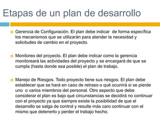 Etapas de un plan de desarrolloGerencia de Configuración. El plan debe indicar  de forma específica los mecanismos que se utilizarán para atender la necesidad y solicitudes de cambio en el proyecto.Monitoreo del proyecto. El plan debe indicar como la gerencia monitoreará las actividades del proyecto y se encargará de que se cumpla (hasta donde sea posible) el plan de trabajo.Manejo de Riesgos. Todo proyecto tiene sus riesgos. El plan debe establecer que se hará en caso de retraso o qué ocurrirá si se pierde uno  o varios miembros del personal. Otro aspecto que debe considerar el plan es bajo qué circunstancias se decidirá no continuar con el proyecto ya que siempre existe la posibilidad de que el desarrollo se salga de control y resulte más caro continuar con el mismo que detenerlo y perder el trabajo hecho.