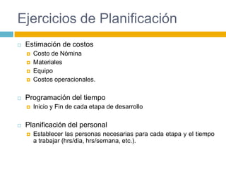 Ejercicios de PlanificaciónEstimación de costosCosto de NóminaMaterialesEquipoCostos operacionales.Programación del tiempoInicio y Fin de cada etapa de desarrolloPlanificación del personalEstablecer las personas necesarias para cada etapa y el tiempo a trabajar (hrs/dia, hrs/semana, etc.).