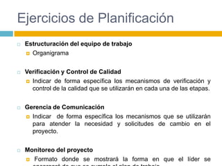 Ejercicios de PlanificaciónEstructuración del equipo de trabajoOrganigramaVerificación y Control de CalidadIndicar de forma específica los mecanismos de verificación y control de la calidad que se utilizarán en cada una de las etapas.Gerencia de ComunicaciónIndicar  de forma específica los mecanismos que se utilizarán para atender la necesidad y solicitudes de cambio en el proyecto.Monitoreo del proyecto Formato donde se mostrará la forma en que el líder se encargará de que se cumpla el plan de trabajo.