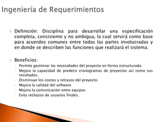 Ingeniería de RequerimientosDefinición: Disciplina para desarrollar una especificación completa, consistente y no ambigua, la cual servirá como base para acuerdos comunes entre todas las partes involucradas y en donde se describen las funciones que realizará el sistema.Beneficios:Permite gestionar las necesidades del proyecto en forma estructurada.Mejora la capacidad de predecir cronogramas de proyectos así como sus resultados.Disminuye los costos y retrasos del proyecto.Mejora la calidad del softwareMejora la comunicación entre equiposEvita rechazos de usuarios finales.