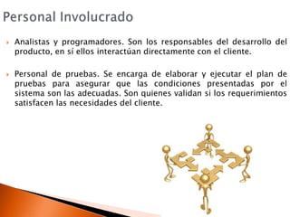 Personal InvolucradoAnalistas y programadores. Son los responsables del desarrollo del producto, en sí ellos interactúan directamente con el cliente.Personal de pruebas. Se encarga de elaborar y ejecutar el plan de pruebas para asegurar que las condiciones presentadas por el sistema son las adecuadas. Son quienes validan si los requerimientos satisfacen las necesidades del cliente.