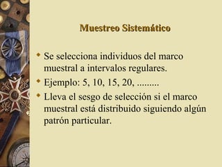 Muestreo SistemáticoMuestreo Sistemático
 Se selecciona individuos del marco
muestral a intervalos regulares.
 Ejemplo: 5, 10, 15, 20, .........
 Lleva el sesgo de selección si el marco
muestral está distribuido siguiendo algún
patrón particular.
 