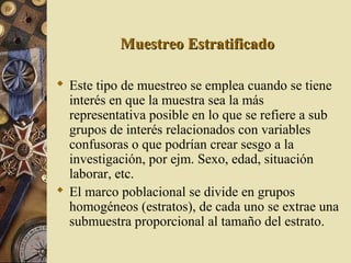 Muestreo EstratificadoMuestreo Estratificado
 Este tipo de muestreo se emplea cuando se tiene
interés en que la muestra sea la más
representativa posible en lo que se refiere a sub
grupos de interés relacionados con variables
confusoras o que podrían crear sesgo a la
investigación, por ejm. Sexo, edad, situación
laborar, etc.
 El marco poblacional se divide en grupos
homogéneos (estratos), de cada uno se extrae una
submuestra proporcional al tamaño del estrato.
 