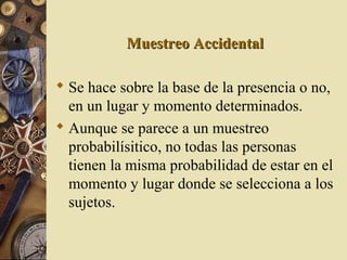 Muestreo AccidentalMuestreo Accidental
 Se hace sobre la base de la presencia o no,
en un lugar y momento determinados.
 Aunque se parece a un muestreo
probabilísitico, no todas las personas
tienen la misma probabilidad de estar en el
momento y lugar donde se selecciona a los
sujetos.
 