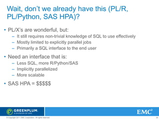 Wait, don’t we already have this (PL/R,
PL/Python, SAS HPA)?
• PL/X’s are wonderful, but:
– It still requires non-trivial knowledge of SQL to use effectively
– Mostly limited to explicitly parallel jobs
– Primarily a SQL interface to the end user

• Need an interface that is:
– Less SQL, more R/Python/SAS
– Implicitly parallelized
– More scalable

• SAS HPA = $$$$$

© Copyright 2011 EMC Corporation. All rights reserved.

24

 