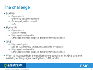 The challenge
• MADlib
–
–
–
–

Open source
Extremely powerful/scalable
Growing algorithm breadth
SQL

• Python/R
–
–
–
–

Open source
Memory limited
High algorithm breadth
Language/interface purpose-designed for data science

• SAS
–
–
–
–

High user loyalty
Non-HPA is memory limited, HPA requires investment
High algorithm breadth
Language/interface purpose-designed for data science

• Want to leverage both the performance benefits of MADlib and the
usability of languages like Python, SAS, and R

© Copyright 2011 EMC Corporation. All rights reserved.

25

 