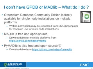 I don’t have GPDB or MADlib – What do I do ?
• Greenplum Database Community Edition is freely
available for single node installations on multiple
platforms
– Written permission may be requested from EMC/Greenplum
for research use for multi-node installations

• MADlib is free and open-source
– Downloadable for multiple platforms from
https://github.com/madlib/madlib

• PyMADlib is also free and open-source 
– Downloadable from https://github.com/vatsan/pymadlib

© Copyright 2011 EMC Corporation. All rights reserved.

29

 