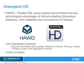 Greenplum HD
• HAWQ – Parallel SQL query engine that combines the key
technological advantages of industry-leading Greenplum
Database with scalability and convenience of Hadoop

• SQL Standards Compliant
– Supports Correlated Sub-queries, Window Functions, Roll-ups, Cubes
+ range of scalar and aggregate functions

• ACID Compliant

© Copyright 2011 EMC Corporation. All rights reserved.

31

 