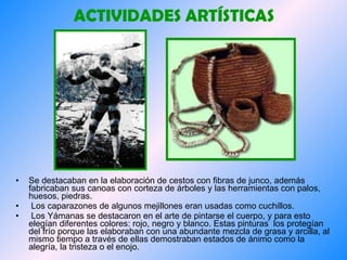 ACTIVIDADES ARTÍSTICAS Se destacaban en la elaboración de cestos con fibras de junco, además fabricaban sus canoas con corteza de árboles y las herramientas con palos, huesos, piedras. Los caparazones de algunos mejillones eran usadas como cuchillos.  Los Yámanas se destacaron en el arte de pintarse el cuerpo, y para esto elegían diferentes colores: rojo, negro y blanco. Estas pinturas  los protegían del frío porque las elaboraban con una abundante mezcla de grasa y arcilla, al mismo tiempo a través de ellas demostraban estados de ánimo como la alegría, la tristeza o el enojo.   