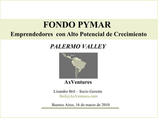 FONDO PYMAR  Emprendedores  con Alto Potencial de Crecimiento   AxVentures Lisandro Bril – Socio Gerente  [email_address] PALERMO VALLEY Buenos Aires, 16 de marzo de 2010 