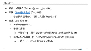 Copyright © 2019 Classi Corp. All Rights Reserved.
● 名前: 小原陽介(Twitter: @deerto_herajika)
● 所属: Classi株式会社 データAI部
○ 学校教育現場をICT活用で支援する会社です
● 職業: DataScientist
○ 元データ整備職人
○ 普段の業務
■ 学習データに関する分析・モデル開発/社内BI環境の構築/ etc
○ 使用している言語・ツール: Python(Jupyter Lab)/GCP/Tableau
■ 一昨年R→Pythonにチェンジしました
自己紹介
 