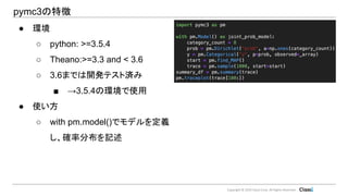 Copyright © 2019 Classi Corp. All Rights Reserved.
pymc3の特徴
● 環境
○ python: >=3.5.4
○ Theano:>=3.3 and < 3.6
○ 3.6までは開発テスト済み
■ →3.5.4の環境で使用
● 使い方
○ with pm.model()でモデルを定義
し、確率分布を記述
 