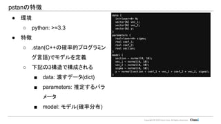 Copyright © 2019 Classi Corp. All Rights Reserved.
pstanの特徴
● 環境
○ python: >=3.3
● 特徴
○ .stan(C++の確率的プログラミン
グ言語)でモデルを定義
○ 下記の3構造で構成される
■ data: 渡すデータ(dict)
■ parameters: 推定するパラ
メータ
■ model: モデル(確率分布)
 