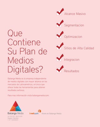 Alcance Masivo


                                                              Segmentacion


Que                                                           Optimizacion

Contiene
Su Plan de
                                                              Sitios de Alta Calidad



Medios                                                        Integracion


Digitales?                                                    Resultados

Batanga Media es la empresa independiente
de medios digitales con mayor alcance en los
mercados de Latinoamérica y el único que
ofrece todas las herramientas para obtener
resultados exitosos.

Para mas información visita batangamedia.com.




                                     Ahora es Batanga Media
Av 9 N 123 – 86 Of 401
Bogota, Colombia
t. 57 1 6204020
 