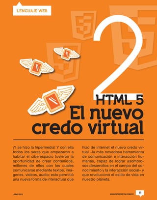 2
   LENGUAJE WEB




                                              HTML 5
                 El nuevo
             credo virtual
¡Y se hizo la hipermedia! Y con ella   hizo de internet el nuevo credo vir-
todos los seres que empezaron a        tual –la más novedosa herramienta
habitar el ciberespacio tuvieron la    de comunicación e interacción hu-
oportunidad de crear contenidos,       manas, capaz de lograr asombro-
millones de ellos con los cuales       sos desarrollos en el campo del co-
comunicarse mediante textos, imá-      nocimiento y la interacción social– y
genes, videos, audio; esto permitió    que revolucionó el estilo de vida en
una nueva forma de interactuar que     nuestro planeta.


JUNIO 2012                                             WWW.REVISTAPYM.COM.CO
                                                                               11
 