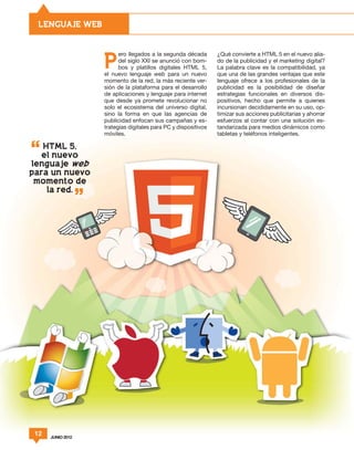 LENGUAJE WEB


                         ero llegados a la segunda década       ¿Qué convierte a HTML 5 en el nuevo alia-

                   P     del siglo XXI se anunció con bom-
                         bos y platillos digitales HTML 5,
                   el nuevo lenguaje web para un nuevo
                                                                do de la publicidad y el marketing digital?
                                                                La palabra clave es la compatibilidad, ya
                                                                que una de las grandes ventajas que este
                   momento de la red, la más reciente ver-      lenguaje ofrece a los profesionales de la
                   sión de la plataforma para el desarrollo     publicidad es la posibilidad de diseñar
                   de aplicaciones y lenguaje para internet     estrategias funcionales en diversos dis-
                   que desde ya promete revolucionar no         positivos, hecho que permite a quienes
                   solo el ecosistema del universo digital,     incursionan decididamente en su uso, op-
                   sino la forma en que las agencias de         timizar sus acciones publicitarias y ahorrar
                   publicidad enfocan sus campañas y es-        esfuerzos al contar con una solución es-
                   trategias digitales para PC y dispositivos   tandarizada para medios dinámicos como
                   móviles.                                     tabletas y teléfonos inteligentes.

   HTML 5,
   el nuevo
lenguaje web
para un nuevo
 momento de
    la red.




 12   JUNIO 2012
 